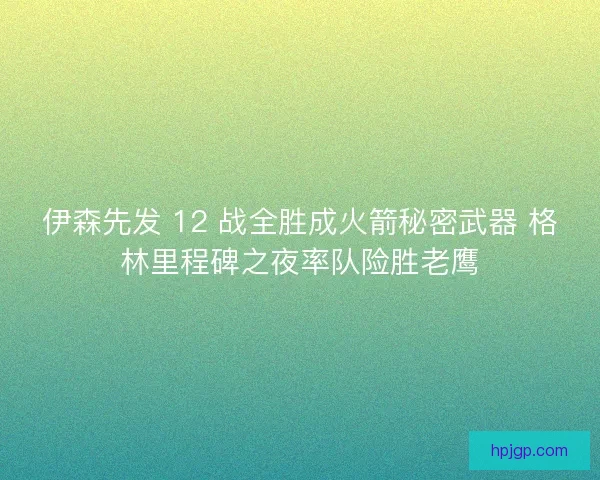 伊森先发 12 战全胜成火箭秘密武器 格林里程碑之夜率队险胜老鹰