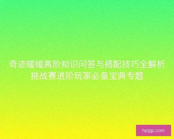 奇迹暖暖高阶知识问答与搭配技巧全解析挑战赛进阶玩家必备宝典专题
