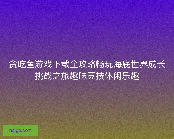 贪吃鱼游戏下载全攻略畅玩海底世界成长挑战之旅趣味竞技休闲乐趣