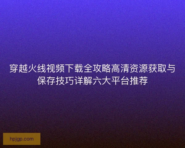 穿越火线视频下载全攻略高清资源获取与保存技巧详解六大平台推荐