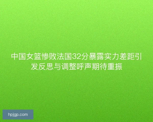 中国女篮惨败法国32分暴露实力差距引发反思与调整呼声期待重振 中国女篮惨败法国32分暴露实力差距引发反思与调整呼声期待重振