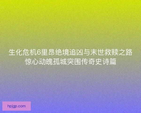 生化危机6里昂绝境追凶与末世救赎之路惊心动魄孤城突围传奇史诗篇