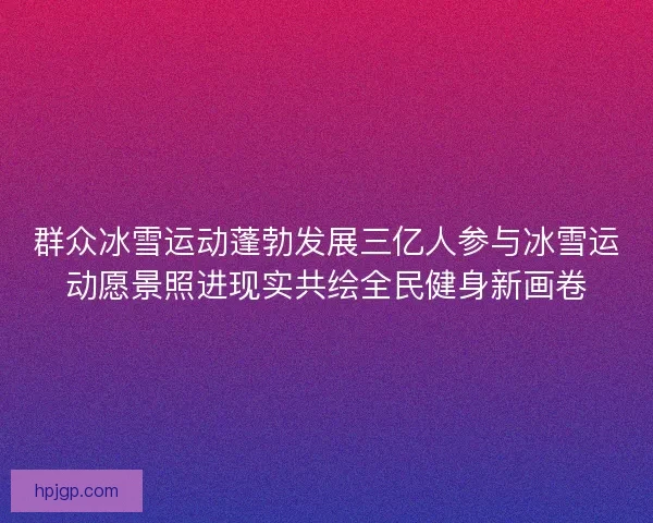 群众冰雪运动蓬勃发展三亿人参与冰雪运动愿景照进现实共绘全民健身新画卷