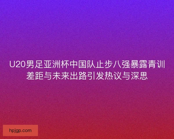 U20男足亚洲杯中国队止步八强暴露青训差距与未来出路引发热议与深思