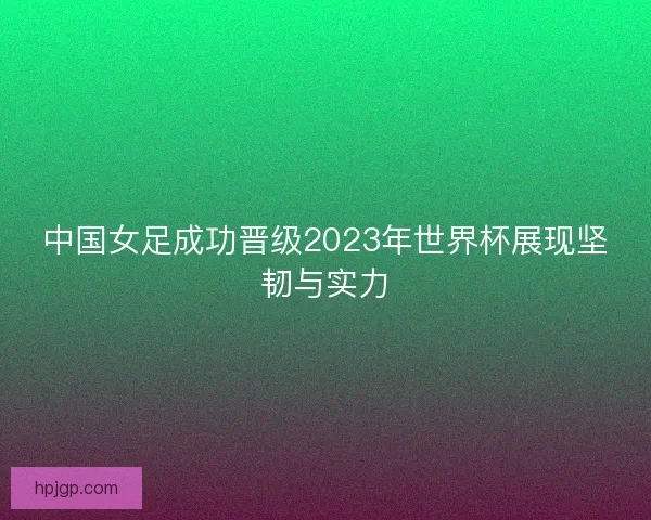 中国女足成功晋级2023年世界杯展现坚韧与实力