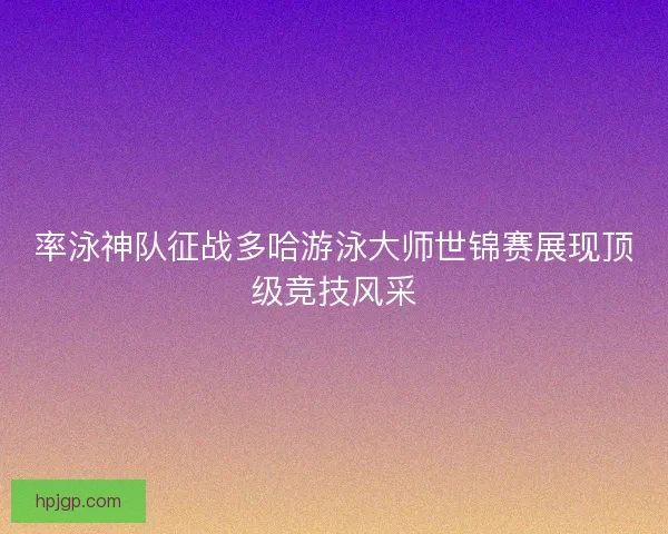 率泳神队征战多哈游泳大师世锦赛展现顶级竞技风采