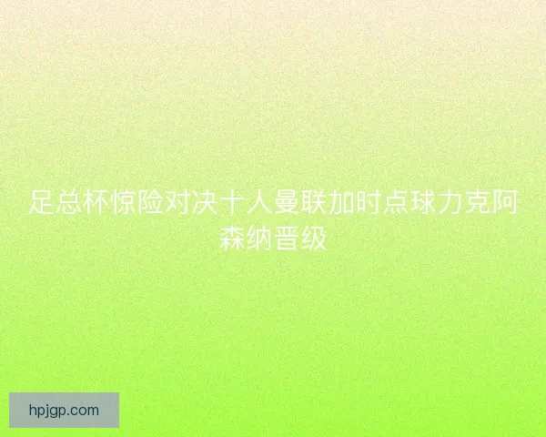 足总杯惊险对决十人曼联加时点球力克阿森纳晋级
