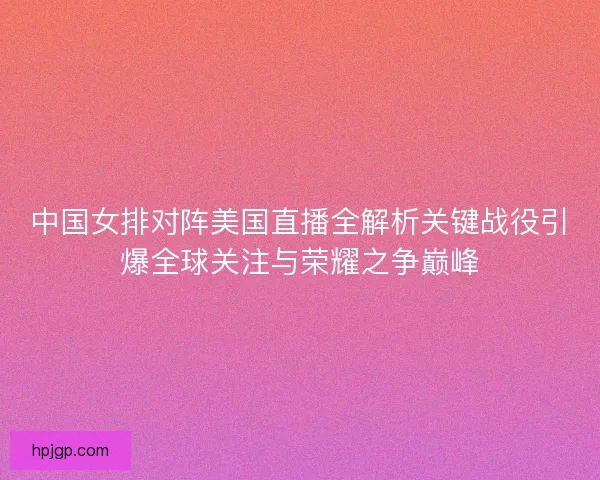 中国女排对阵美国直播全解析关键战役引爆全球关注与荣耀之争巅峰