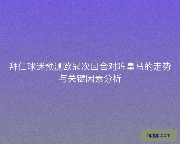 拜仁球迷预测欧冠次回合对阵皇马的走势与关键因素分析