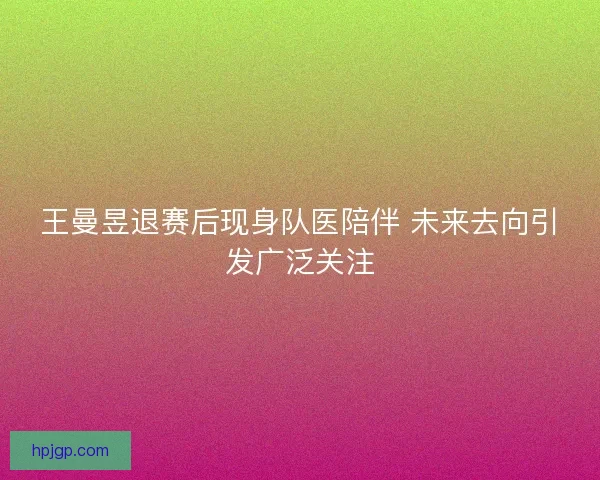 王曼昱退赛后现身队医陪伴 未来去向引发广泛关注
