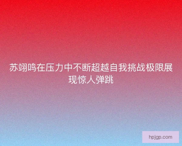 苏翊鸣在压力中不断超越自我挑战极限展现惊人弹跳