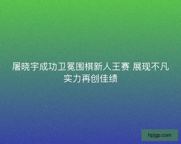 屠晓宇成功卫冕围棋新人王赛 展现不凡实力再创佳绩