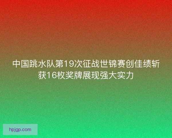 中国跳水队第19次征战世锦赛创佳绩斩获16枚奖牌展现强大实力 中国跳水队第19次征战世锦赛创佳绩斩获16枚奖牌展现强大实力