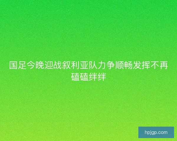 国足今晚迎战叙利亚队力争顺畅发挥不再磕磕绊绊 国足今晚迎战叙利亚队力争顺畅发挥不再磕磕绊绊