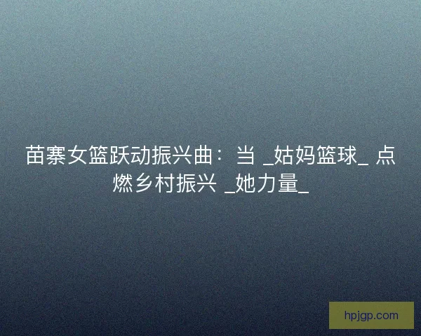 苗寨女篮跃动振兴曲：当 _姑妈篮球_ 点燃乡村振兴 _她力量_