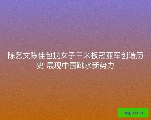 陈艺文陈佳包揽女子三米板冠亚军创造历史 展现中国跳水新势力 陈艺文陈佳包揽女子三米板冠亚军创造历史 展现中国跳水新势力
